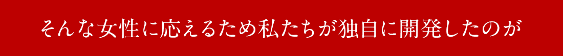 そんな女性に応えるため私たちが独自に開発したのが